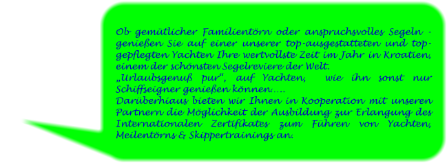 Ob gemütlicher Familientörn oder anspruchsvolles Segeln - genießen Sie auf einer unserer top-ausgestatteten und top-gepflegten Yachten Ihre wertvollste Zeit im Jahr in Kroatien, einem der schönsten Segelreviere der Welt.  „Urlaubsgenuß pur“, auf Yachten,  wie ihn sonst nur Schiffseigner genießen können….. Darüberhiaus bieten wir Ihnen in Kooperation mit unseren Partnern die Möglichkeit der Ausbildung zur Erlangung des Internationalen Zertifikates zum Führen von Yachten, Meilentörns & Skippertrainings an.