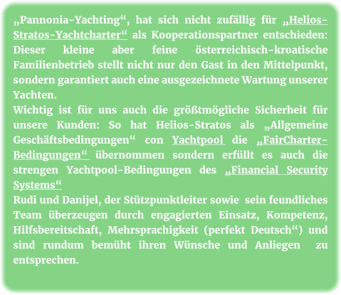 „Pannonia-Yachting“, hat sich nicht zufällig für „Helios-Stratos-Yachtcharter“ als Kooperationspartner entschieden: Dieser kleine aber feine österreichisch-kroatische Familienbetrieb stellt nicht nur den Gast in den Mittelpunkt, sondern garantiert auch eine ausgezeichnete Wartung unserer Yachten. Wichtig ist für uns auch die größtmögliche Sicherheit für unsere Kunden: So hat Helios-Stratos als „Allgemeine Geschäftsbedingungen“ con Yachtpool die „FairCharter-Bedingungen“ übernommen sondern erfüllt es auch die strengen Yachtpool-Bedingungen des „Financial Security Systems“ Rudi und Danijel, der Stützpunktleiter sowie  sein feundliches Team überzeugen durch engagierten Einsatz, Kompetenz, Hilfsbereitschaft, Mehrsprachigkeit (perfekt Deutsch“) und sind rundum bemüht ihren Wünsche und Anliegen  zu entsprechen.