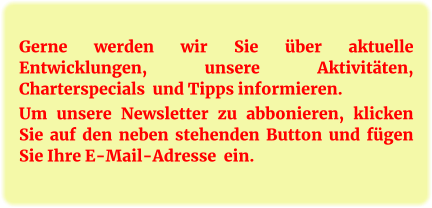 Gerne werden wir Sie über aktuelle Entwicklungen, unsere Aktivitäten, Charterspecials  und Tipps informieren.  Um unsere Newsletter zu abbonieren, klicken Sie auf den neben stehenden Button und fügen Sie Ihre E-Mail-Adresse  ein.