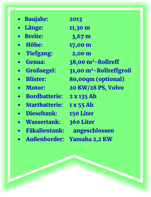 •	 Baujahr:		2013 •	  Länge:		11,30 m •	 Breite:		  3,67 m •	  Höhe:       	17,00 m  •	  Tiefgang:	  2,00 m •	  Genua:		38,00 m2-Rollreff •	  Großsegel:	31,00 m2-Rollreffgroß •	  Blister:		80,00qm (optional) •	  Motor:		20 KW/28 PS, Volvo •	  Bordbatterie:	2 x 135 Ah •	  Startbatterie:	1 x 55 Ah •	  Dieseltank:	150 Liter •	  Wassertank:	360 Liter	 •	  Fäkalientank:	   angeschlossen •	  Außenborder:	Yamaha 2,2 KW