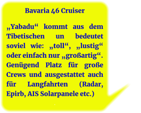 Bavaria 46 Cruiser  „Yabadu“ kommt aus dem Tibetischen un bedeutet soviel wie: „toll“, „lustig“ oder einfach nur „großartig“. Genügend Platz für große Crews und ausgestattet auch für Langfahrten (Radar, Epirb, AIS Solarpanele etc.) .