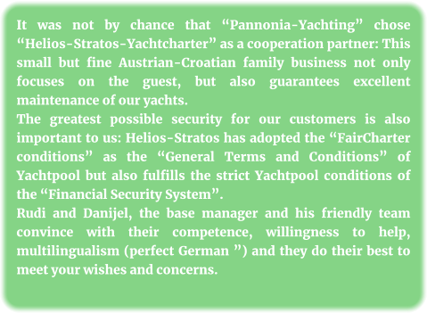 It was not by chance that “Pannonia-Yachting” chose “Helios-Stratos-Yachtcharter” as a cooperation partner: This small but fine Austrian-Croatian family business not only focuses on the guest, but also guarantees excellent maintenance of our yachts. The greatest possible security for our customers is also important to us: Helios-Stratos has adopted the “FairCharter conditions” as the “General Terms and Conditions” of Yachtpool but also fulfills the strict Yachtpool conditions of the “Financial Security System”. Rudi and Danijel, the base manager and his friendly team convince with their competence, willingness to help, multilingualism (perfect German ”) and they do their best to meet your wishes and concerns.