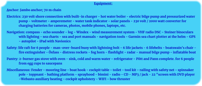 Equipment: Anchor: Jambo anchor; 70 m chain Electrics: 230 volt shore connection with built-in charger - hot water boiler - electric bilge pump and pressurized water pump - voltmeter - amperemeter - water tank indicator - solar panels - 230 volt / 2000 watt converter for charging batteries for cameras, photos, mobile phones, laptops, etc. Navigation: compass - echo sounder - log - Windex - wind measurement system - VHF radio DSC - Steiner binoculars with lighting - sea charts - sea and port manuals - navigation tools - Garmin sea chart plotter at the helm - GPS - autopilot - iPad with Navionics Safety: life raft for 6 people - man-over-board buoy with lightning bolt - 6 life jackets - 6 lifebelts - boatswain's chair - fire extinguisher - Ösfass - distress rockets - fog horn - flashlight - radar - manual bilge pump - inflatable boat Pantry: 2-burner gas stove with oven - sink, cold and warm water - refrigerator - Pött and Pann complete. for 6 people from egg cups to saucepans Miscellaneous: Fender - mooring line - boat hook - cockpit table - toilet - tool kit - railing with safety net - spinnaker pole - toppnant - bathing platform - sprayhood - bimini - radio - CD - MP3 / jack - 22 "screen with DVD player -Webasto auxiliary heating - cockpit upholstery - WIFI - bow thruster