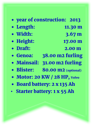 •	year of construction:   2013 •	Length: 			11.30 m •	Width: 			 3.67 m •	Height: 		         17.00 m •	Draft: 			2.00 m •	Genoa: 	38.00 m2 furling •	Mainsail: 	31.00 m2 furling   •	Blister: 	80.00 m2 (optional) •	Motor: 20 KW / 28 HP, Volvo •	Board battery: 2 x 135 Ah •   Starter battery: 1 x 55 Ah