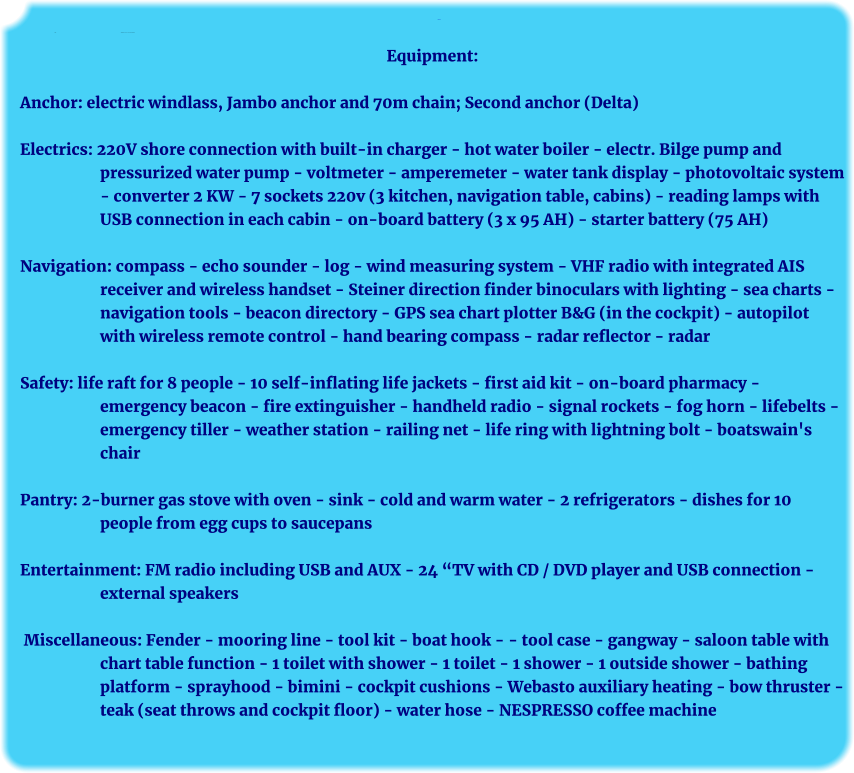 Ausrüstung: Anker:	Ausrüstung   elektr. Ankerwinsch mit Jambo-Anker, 30 kg Equipment:  Anchor: electric windlass, Jambo anchor and 70m chain; Second anchor (Delta)  Electrics: 220V shore connection with built-in charger - hot water boiler - electr. Bilge pump and pressurized water pump - voltmeter - amperemeter - water tank display - photovoltaic system - converter 2 KW - 7 sockets 220v (3 kitchen, navigation table, cabins) - reading lamps with USB connection in each cabin - on-board battery (3 x 95 AH) - starter battery (75 AH)  Navigation: compass - echo sounder - log - wind measuring system - VHF radio with integrated AIS receiver and wireless handset - Steiner direction finder binoculars with lighting - sea charts - navigation tools - beacon directory - GPS sea chart plotter B&G (in the cockpit) - autopilot with wireless remote control - hand bearing compass - radar reflector - radar  Safety: life raft for 8 people - 10 self-inflating life jackets - first aid kit - on-board pharmacy - emergency beacon - fire extinguisher - handheld radio - signal rockets - fog horn - lifebelts - emergency tiller - weather station - railing net - life ring with lightning bolt - boatswain's chair  Pantry: 2-burner gas stove with oven - sink - cold and warm water - 2 refrigerators - dishes for 10 people from egg cups to saucepans  Entertainment: FM radio including USB and AUX - 24 “TV with CD / DVD player and USB connection - external speakers   Miscellaneous: Fender - mooring line - tool kit - boat hook - - tool case - gangway - saloon table with chart table function - 1 toilet with shower - 1 toilet - 1 shower - 1 outside shower - bathing platform - sprayhood - bimini - cockpit cushions - Webasto auxiliary heating - bow thruster - teak (seat throws and cockpit floor) - water hose - NESPRESSO coffee machine