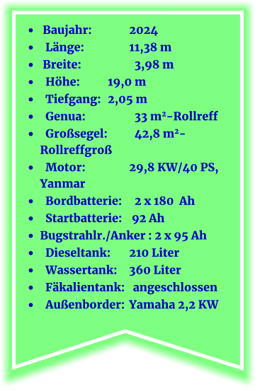 •	 Baujahr:		2024 •	  Länge:		11,38 m •	 Breite:		  3,98 m •	  Höhe:       	  19,0 m  •	  Tiefgang:	  2,05 m •	  Genua:		  33 m2-Rollreff •	  Großsegel:	  42,8 m2-Rollreffgroß •	  Motor:		29,8 KW/40 PS, Yanmar •	  Bordbatterie:	  2 x 180  Ah •	  Startbatterie:	 92 Ah •	Bugstrahlr./Anker : 2 x 95 Ah •	  Dieseltank:	210 Liter •	  Wassertank:	360 Liter	 •	  Fäkalientank:   angeschlossen •	  Außenborder:	Yamaha 2,2 KW