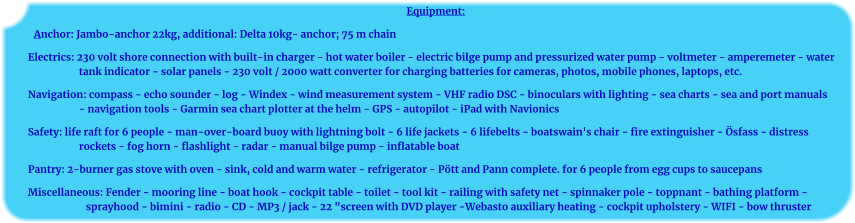 Equipment: Anchor: Jambo-anchor 22kg, additional: Delta 10kg- anchor; 75 m chain Electrics: 230 volt shore connection with built-in charger - hot water boiler - electric bilge pump and pressurized water pump - voltmeter - amperemeter - water tank indicator - solar panels - 230 volt / 2000 watt converter for charging batteries for cameras, photos, mobile phones, laptops, etc. Navigation: compass - echo sounder - log - Windex - wind measurement system - VHF radio DSC - binoculars with lighting - sea charts - sea and port manuals - navigation tools - Garmin sea chart plotter at the helm - GPS - autopilot - iPad with Navionics Safety: life raft for 6 people - man-over-board buoy with lightning bolt - 6 life jackets - 6 lifebelts - boatswain's chair - fire extinguisher - Ösfass - distress rockets - fog horn - flashlight - radar - manual bilge pump - inflatable boat Pantry: 2-burner gas stove with oven - sink, cold and warm water - refrigerator - Pött and Pann complete. for 6 people from egg cups to saucepans Miscellaneous: Fender - mooring line - boat hook - cockpit table - toilet - tool kit - railing with safety net - spinnaker pole - toppnant - bathing platform - sprayhood - bimini - radio - CD - MP3 / jack - 22 "screen with DVD player -Webasto auxiliary heating - cockpit upholstery - WIFI - bow thruster