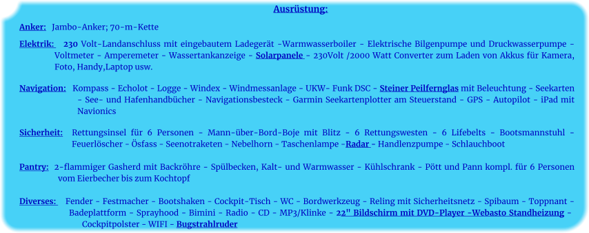 Ausrüstung: Anker:   Jambo-Anker; 70-m-Kette    Elektrik:   230 Volt-Landanschluss mit eingebautem Ladegerät -Warmwasserboiler - Elektrische Bilgenpumpe und Druckwasserpumpe - Voltmeter - Amperemeter - Wassertankanzeige - Solarpanele - 230Volt /2000 Watt Converter zum Laden von Akkus für Kamera, Foto, Handy,Laptop usw.	 		 Navigation:   Kompass - Echolot - Logge - Windex - Windmessanlage - UKW- Funk DSC - Steiner Peilfernglas mit Beleuchtung - Seekarten - See- und Hafenhandbücher - Navigationsbesteck - Garmin Seekartenplotter am Steuerstand - GPS - Autopilot - iPad mit Navionics 	 Sicherheit:  Rettungsinsel für 6 Personen - Mann-über-Bord-Boje mit Blitz - 6 Rettungswesten - 6 Lifebelts - Bootsmannstuhl - Feuerlöscher - Ösfass - Seenotraketen - Nebelhorn - Taschenlampe -Radar - Handlenzpumpe - Schlauchboot 	 Pantry:  2-flammiger Gasherd mit Backröhre - Spülbecken, Kalt- und Warmwasser - Kühlschrank - Pött und Pann kompl. für 6 Personen vom Eierbecher bis zum Kochtopf	  Diverses:    Fender - Festmacher - Bootshaken - Cockpit-Tisch - WC - Bordwerkzeug - Reling mit Sicherheitsnetz - Spibaum - Toppnant - Badeplattform - Sprayhood - Bimini - Radio - CD - MP3/Klinke - 22" Bildschirm mit DVD-Player -Webasto Standheizung - Cockpitpolster - WIFI - Bugstrahlruder