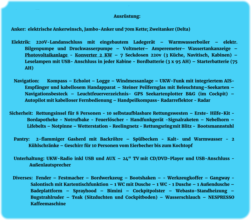 Ausrüstung: Anker:	Ausrüstung   elektr. Ankerwinsch mit Jambo-Anker, 30 kg Ausrüstung:  Anker:  elektrische Ankerwinsch, Jambo-Anker und 70m Kette; Zweitanker (Delta)  Elektrik:    	220V-Landanschluss mit eingebautem Ladegerät – Warmwasserboiler – elektr. Bilgenpumpe und Druckwasserpumpe – Voltmeter– Amperemeter– Wassertankanzeige – Photovoltaikanlage - Konverter 2 KW – 7 Seckdosen 220v (3 Küche, Navitisch, Kabinen) – Leselampen mit USB- Anschluss in jeder Kabine - Bordbatterie (3 x 95 AH) – Starterbatterie (75 AH)  Navigation: 	Kompass – Echolot – Logge – Windmessanlage – UKW-Funk mit integriertem AIS-Empfänger und kabellosem Handapparat – Steiner Peilfernglas mit Beleuchtung–Seekarten – Navigationsbesteck – Leuchtfeuerverzeichnis- GPS Seekartenplotter B&G (im Cockpit) – Autopilot mit kabelloser Fernbedienung – Handpeilkompass- Radarreflektor - Radar  Sicherheit: 	Rettungsinsel für 8 Personen - 10 selbstaufblasbare Rettungswesten – Erste- Hilfe-Kit - Bordapotheke - Notrufbake - Feuerlöscher - Handfunkgerät -Signalraketen – Nebelhorn – Lifebelts – Notpinne – Wetterstation - Reelingnetz - Rettungsring mit Blitz - Bootsmannstuhl  Pantry: 	2-flammiger Gasherd mit Backröhre – Spülbecken - Kalt- und Warmwasser - 2 Kühlschränke – Geschirr für 10 Personen vom Eierbecher bis zum Kochtopf  Unterhaltung: UKW-Radio inkl USB und AUX – 24“ TV mit CD/DVD-Player und USB-Anschluss - Außenlautsprecher   Diverses: 	Fender – Festmacher – Bordwerkzeug – Bootshaken – - Werkzeugkoffer – Gangway - Salontisch mit Kartentischfunktion – 1 WC mit Dusche – 1 WC - 1 Dusche – 1 Außendusche – Badeplattform – Sprayhood – Bimini – Cockpitpolster – Webasto-Standheizung – Bugstrahlruder – Teak (Sitzduchten und Cockpitboden) – Wasserschlauch – NESPRESSO Kaffeemaschine