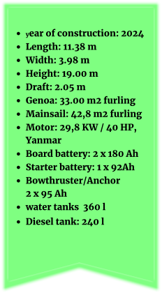 •	year of construction: 2024 •	Length: 11.38 m •	Width: 3.98 m •	Height: 19.00 m •	Draft: 2.05 m •	Genoa: 33.00 m2 furling •	Mainsail: 42,8 m2 furling   •	Motor: 29,8 KW / 40 HP, Yanmar •	Board battery: 2 x 180 Ah •	Starter battery: 1 x 92Ah  •	Bowthruster/Anchor 2 x 95 Ah •	water tanks  360 l •	Diesel tank: 240 l