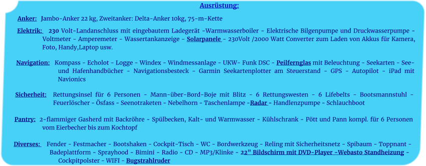 Ausrüstung: Anker:   Jambo-Anker 22 kg, Zweitanker: Delta-Anker 10kg, 75-m-Kette    Elektrik:   230 Volt-Landanschluss mit eingebautem Ladegerät -Warmwasserboiler - Elektrische Bilgenpumpe und Druckwasserpumpe - Voltmeter - Amperemeter - Wassertankanzeige - Solarpanele - 230Volt /2000 Watt Converter zum Laden von Akkus für Kamera, Foto, Handy,Laptop usw.	 		 Navigation:   Kompass - Echolot - Logge - Windex - Windmessanlage - UKW- Funk DSC - Peilfernglas mit Beleuchtung - Seekarten - See- und Hafenhandbücher - Navigationsbesteck - Garmin Seekartenplotter am Steuerstand - GPS - Autopilot - iPad mit Navionics 	 Sicherheit:  Rettungsinsel für 6 Personen - Mann-über-Bord-Boje mit Blitz - 6 Rettungswesten - 6 Lifebelts - Bootsmannstuhl - Feuerlöscher - Ösfass - Seenotraketen - Nebelhorn - Taschenlampe -Radar - Handlenzpumpe - Schlauchboot 	 Pantry:  2-flammiger Gasherd mit Backröhre - Spülbecken, Kalt- und Warmwasser - Kühlschrank - Pött und Pann kompl. für 6 Personen vom Eierbecher bis zum Kochtopf	  Diverses:    Fender - Festmacher - Bootshaken - Cockpit-Tisch - WC - Bordwerkzeug - Reling mit Sicherheitsnetz - Spibaum - Toppnant - Badeplattform - Sprayhood - Bimini - Radio - CD - MP3/Klinke - 22" Bildschirm mit DVD-Player -Webasto Standheizung - Cockpitpolster - WIFI - Bugstrahlruder