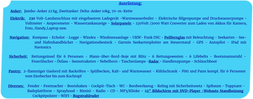 Ausrüstung: Anker:   Jambo-Anker 22 kg, Zweitanker: Delta-Anker 10kg, 70-m-Kette    Elektrik:   230 Volt-Landanschluss mit eingebautem Ladegerät -Warmwasserboiler - Elektrische Bilgenpumpe und Druckwasserpumpe - Voltmeter - Amperemeter - Wassertankanzeige - Solarpanele - 230Volt /2000 Watt Converter zum Laden von Akkus für Kamera, Foto, Handy,Laptop usw.	 		 Navigation:   Kompass - Echolot - Logge - Windex - Windmessanlage - UKW- Funk DSC - Peilfernglas mit Beleuchtung - Seekarten - See- und Hafenhandbücher - Navigationsbesteck - Garmin Seekartenplotter am Steuerstand - GPS - Autopilot - iPad mit Navionics 	 Sicherheit:  Rettungsinsel für 6 Personen - Mann-über-Bord-Boje mit Blitz - 6 Rettungswesten - 6 Lifebelts - Bootsmannstuhl - Feuerlöscher - Ösfass - Seenotraketen - Nebelhorn - Taschenlampe -Radar - Handlenzpumpe - Schlauchboot 	 Pantry:  2-flammiger Gasherd mit Backröhre - Spülbecken, Kalt- und Warmwasser - Kühlschrank - Pött und Pann kompl. für 6 Personen vom Eierbecher bis zum Kochtopf	  Diverses:    Fender - Festmacher - Bootshaken - Cockpit-Tisch - WC - Bordwerkzeug - Reling mit Sicherheitsnetz - Spibaum - Toppnant - Badeplattform - Sprayhood - Bimini - Radio - CD - MP3/Klinke - 22" Bildschirm mit DVD-Player -Webasto Standheizung Cockpitpolster - WIFI - Bugstrahlruder