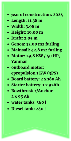 •	year of construction: 2024 •	Length: 11.38 m •	Width: 3.98 m •	Height: 19.00 m •	Draft: 2.05 m •	Genoa: 33.00 m2 furling •	Mainsail: 42,8 m2 furling   •	Motor: 29,8 KW / 40 HP, Yanmar •	outboard motor: epropulsion 1 KW (3PS) •	Board battery: 2 x 180 Ah •	Starter battery: 1 x 92Ah  •	Bowthruster/Anchor 2 x 95 Ah •	water tanks  360 l •	Diesel tank: 240 l